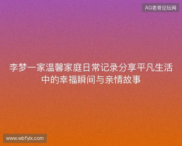 李梦一家温馨家庭日常记录分享平凡生活中的幸福瞬间与亲情故事